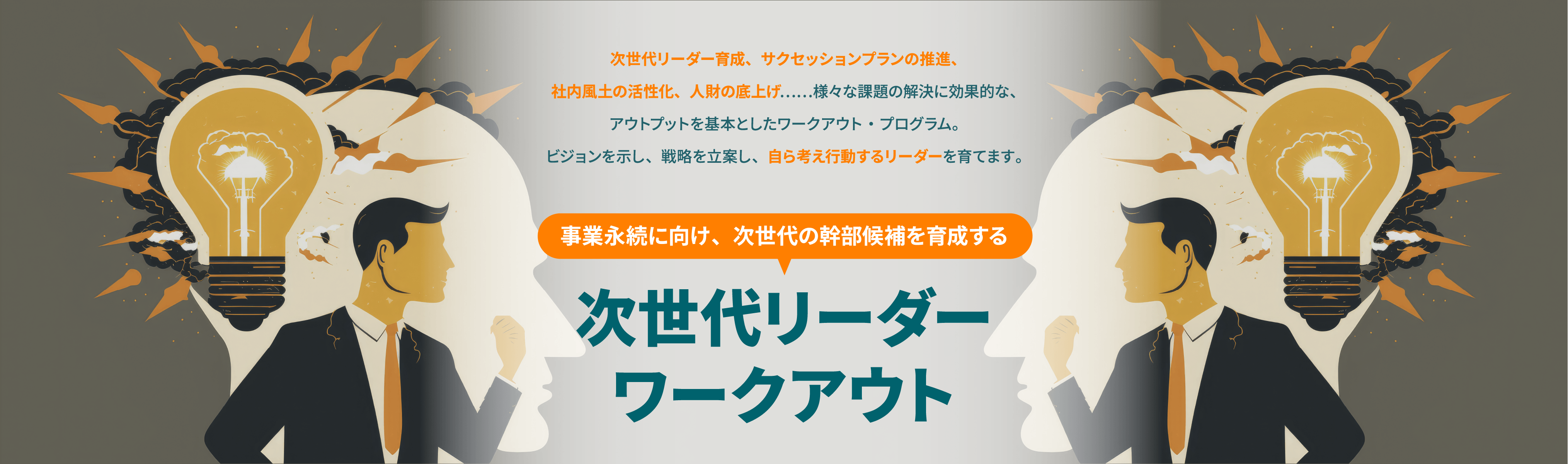 次世代リーダー育成、サクセッションプランの推進、社内風土の活性化、人財の底上げ.....様々な課題の解決に効果的な、アウトプットを基本としたワークアウト・プログラム。ビジョンを示し、戦路を立案し、自ら考え行動するリーダーを育てます。事業永続に向け、次世代の幹部候補を育成する次世代リーダー ワークアウト