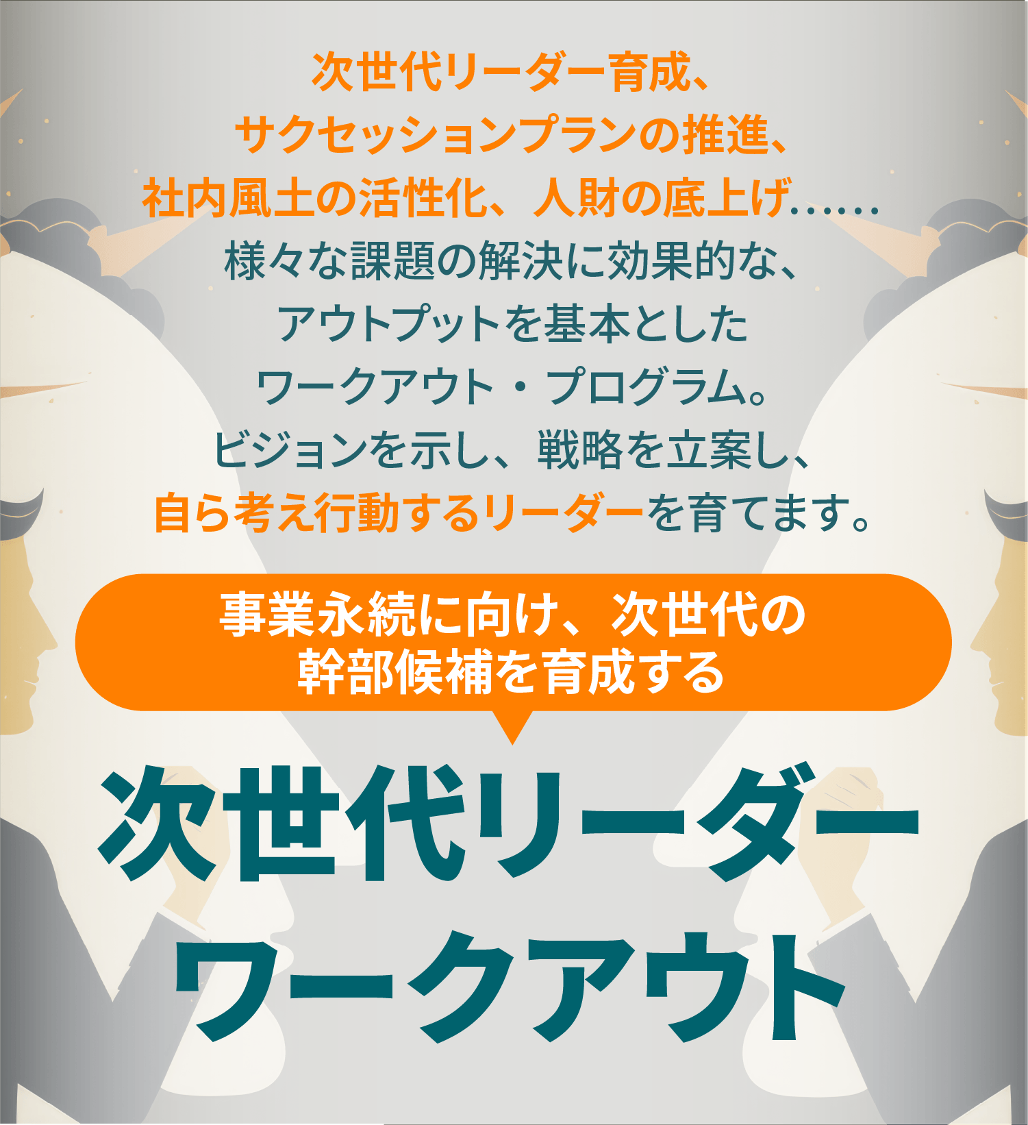 次世代リーダー育成、サクセッションプランの推進、社内風土の活性化、人財の底上げ.....様々な課題の解決に効果的な、アウトプットを基本としたワークアウト・プログラム。ビジョンを示し、戦路を立案し、自ら考え行動するリーダーを育てます。事業永続に向け、次世代の幹部候補を育成する次世代リーダー ワークアウト